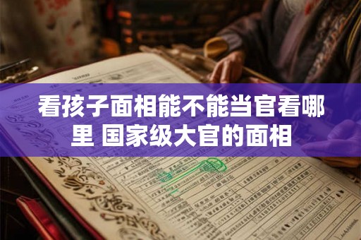 看孩子面相能不能当官看哪里 国家级大官的面相 看孩子面相能不能当官看哪里 国家级大官的面相