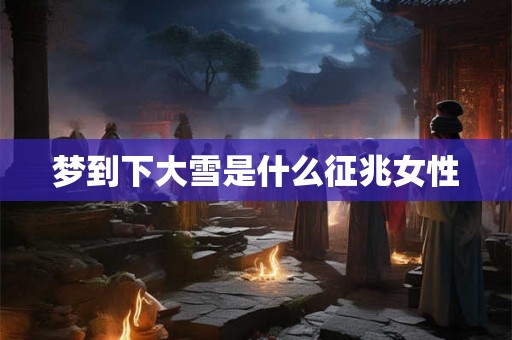 梦到下大雪是什么征兆女性 梦到下大雪是什么征兆女性
