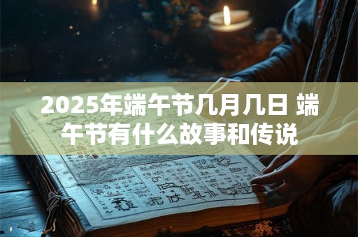 2025年端午节几月几日 端午节有什么故事和传说 2025年端午节几月几日 端午节有什么故事和传说