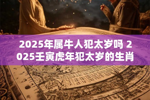 2025年属牛人犯太岁吗 2025壬寅虎年犯太岁的生肖分析 2025年属牛人犯太岁吗 2025壬寅虎年犯太岁的生肖分析
