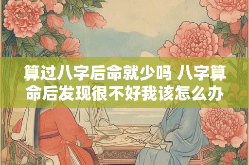 算过八字后命就少吗 八字算命后发现很不好我该怎么办 算过八字后命就少吗 八字算命后发现很不好我该怎么办