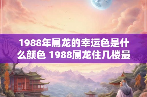1988年属龙的幸运色是什么颜色 1988属龙住几楼最吉利 1988年属龙的幸运色是什么颜色 1988属龙住几楼最吉利