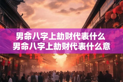 男命八字上劫财代表什么 男命八字上劫财代表什么意思 男命八字上劫财代表什么 男命八字上劫财代表什么意思