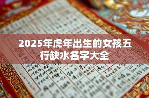 2025年虎年出生的女孩五行缺水名字大全 2025年虎年出生的女孩五行缺水名字大全
