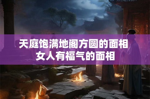 天庭饱满地阁方圆的面相 女人有福气的面相 天庭饱满地阁方圆的面相 女人有福气的面相