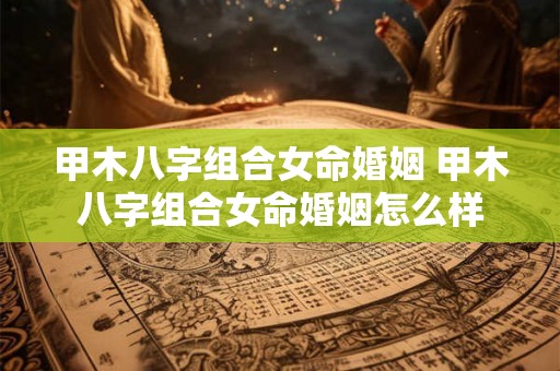 甲木八字组合女命婚姻 甲木八字组合女命婚姻怎么样 甲木八字组合女命婚姻 甲木八字组合女命婚姻怎么样