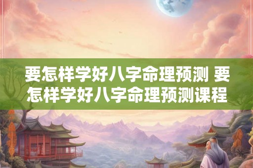 要怎样学好八字命理预测 要怎样学好八字命理预测课程 要怎样学好八字命理预测 要怎样学好八字命理预测课程