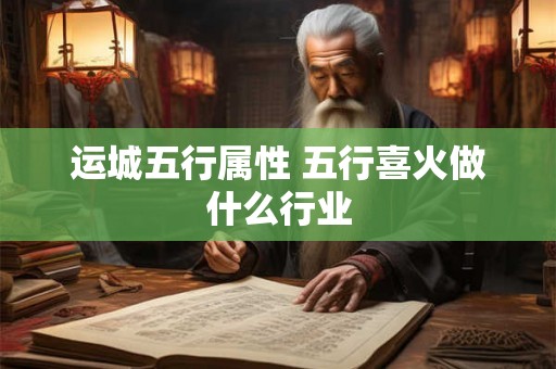 运城五行属性 五行喜火做什么行业 运城五行属性 五行喜火做什么行业