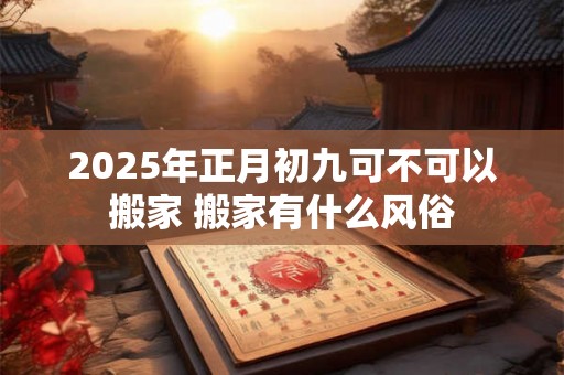 2025年正月初九可不可以搬家 搬家有什么风俗 2025年正月初九可不可以搬家 搬家有什么风俗