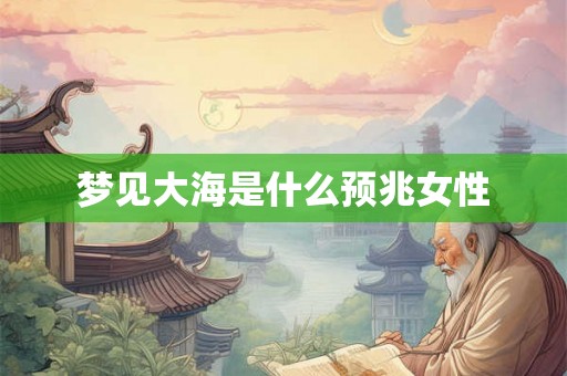 梦见大海是什么预兆女性 梦见大海是什么预兆女性