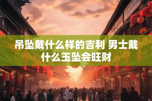 吊坠戴什么样的吉利 男士戴什么玉坠会旺财 吊坠戴什么样的吉利 男士戴什么玉坠会旺财