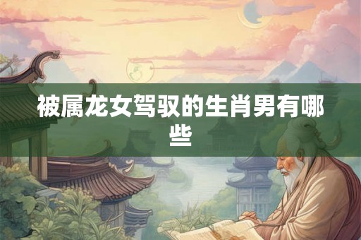 被属龙女驾驭的生肖男有哪些 被属龙女驾驭的生肖男有哪些