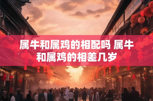 属牛和属鸡的相配吗 属牛和属鸡的相差几岁 属牛和属鸡的相配吗 属牛和属鸡的相差几岁