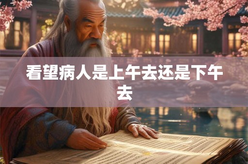 看望病人是上午去还是下午去 看望病人是上午去还是下午去