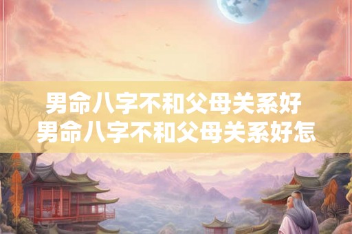 男命八字不和父母关系好 男命八字不和父母关系好怎么办 男命八字不和父母关系好 男命八字不和父母关系好怎么办
