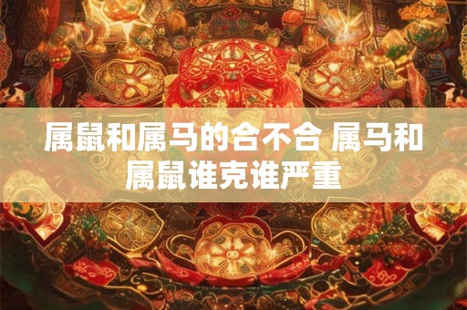 属鼠和属马的合不合 属马和属鼠谁克谁严重 属鼠和属马的合不合 属马和属鼠谁克谁严重