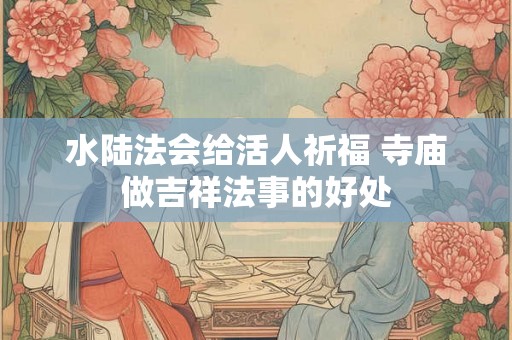 水陆法会给活人祈福 寺庙做吉祥法事的好处 水陆法会给活人祈福 寺庙做吉祥法事的好处