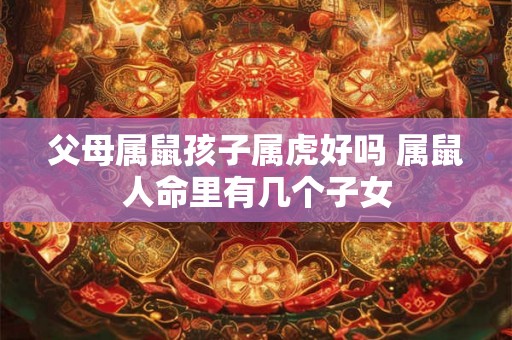 父母属鼠孩子属虎好吗 属鼠人命里有几个子女 父母属鼠孩子属虎好吗 属鼠人命里有几个子女