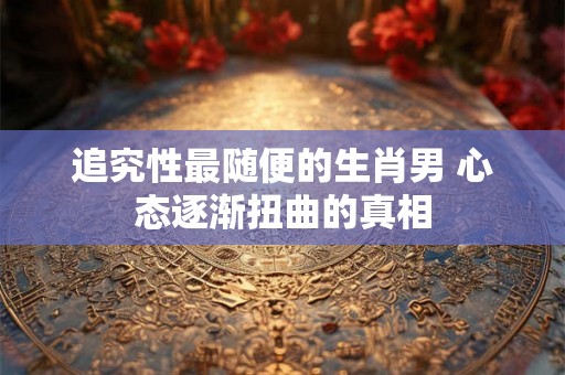 追究性最随便的生肖男 心态逐渐扭曲的真相 追究性最随便的生肖男 心态逐渐扭曲的真相