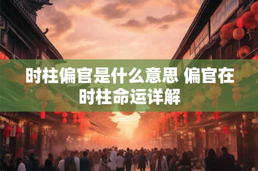 时柱偏官是什么意思 偏官在时柱命运详解 时柱偏官是什么意思 偏官在时柱命运详解