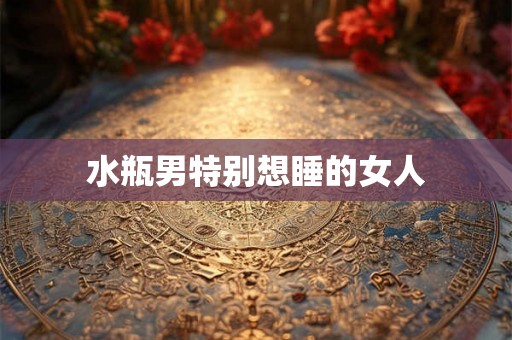 水瓶男特别想睡的女人 水瓶男特别想睡的女人
