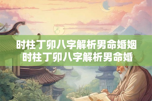 时柱丁卯八字解析男命婚姻 时柱丁卯八字解析男命婚姻如何 时柱丁卯八字解析男命婚姻 时柱丁卯八字解析男命婚姻如何