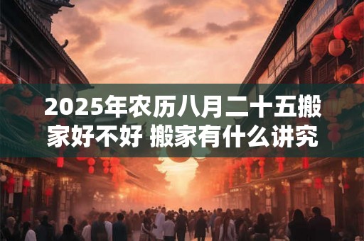2025年农历八月二十五搬家好不好 搬家有什么讲究和忌讳 2025年农历八月二十五搬家好不好 搬家有什么讲究和忌讳
