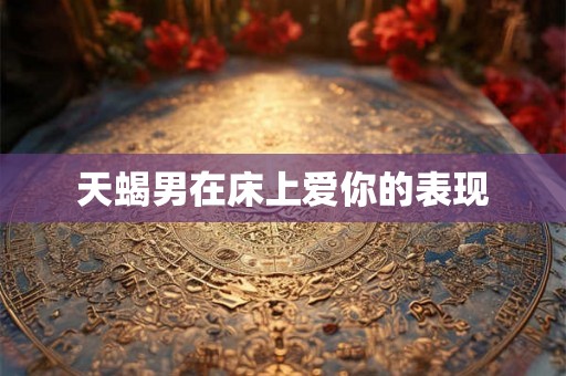 天蝎男在床上爱你的表现 天蝎男在床上爱你的表现