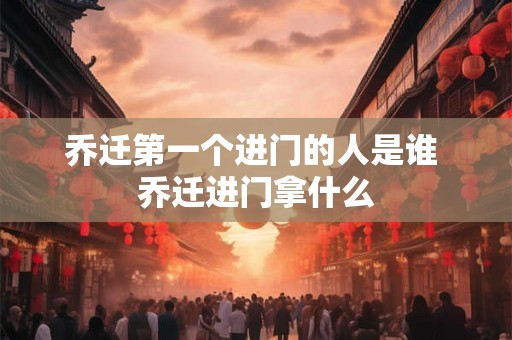 乔迁第一个进门的人是谁 乔迁进门拿什么 乔迁第一个进门的人是谁 乔迁进门拿什么