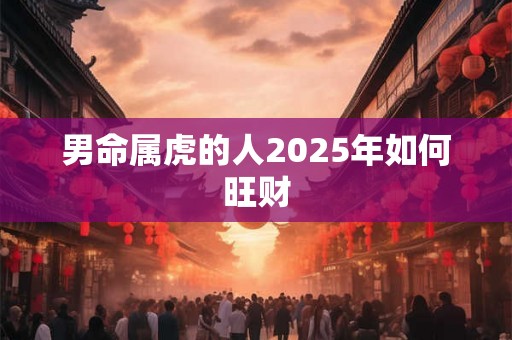 男命属虎的人2025年如何旺财 男命属虎的人2025年如何旺财