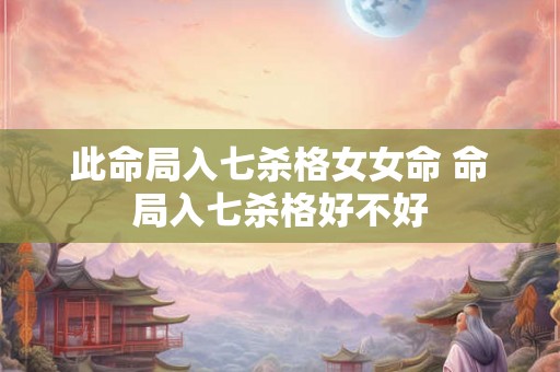 此命局入七杀格女女命 命局入七杀格好不好 此命局入七杀格女女命 命局入七杀格好不好