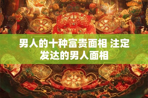 男人的十种富贵面相 注定发达的男人面相 男人的十种富贵面相 注定发达的男人面相