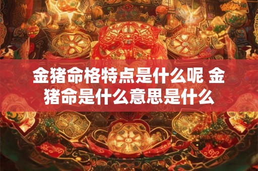金猪命格特点是什么呢 金猪命是什么意思是什么 金猪命格特点是什么呢 金猪命是什么意思是什么