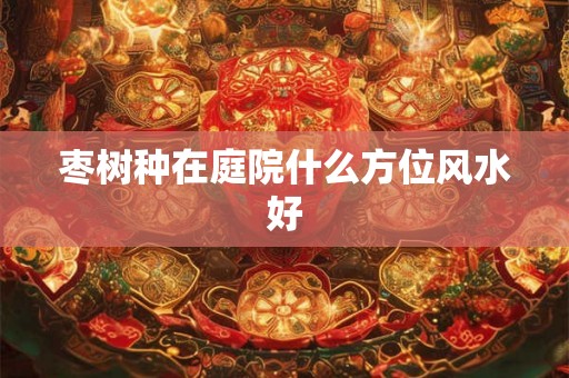 枣树种在庭院什么方位风水好 枣树种在庭院什么方位风水好