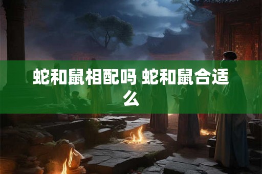蛇和鼠相配吗 蛇和鼠合适么 蛇和鼠相配吗 蛇和鼠合适么