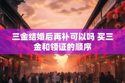 三金结婚后再补可以吗 买三金和领证的顺序 三金结婚后再补可以吗 买三金和领证的顺序