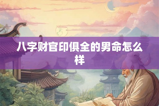 八字财官印俱全的男命怎么样 八字财官印俱全的男命怎么样