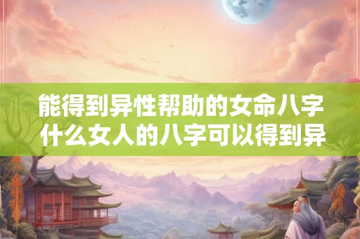 能得到异性帮助的女命八字 什么女人的八字可以得到异性的帮助 能得到异性帮助的女命八字 什么女人的八字可以得到异性的帮助