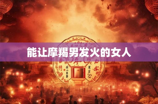 能让摩羯男发火的女人 能让摩羯男发火的女人