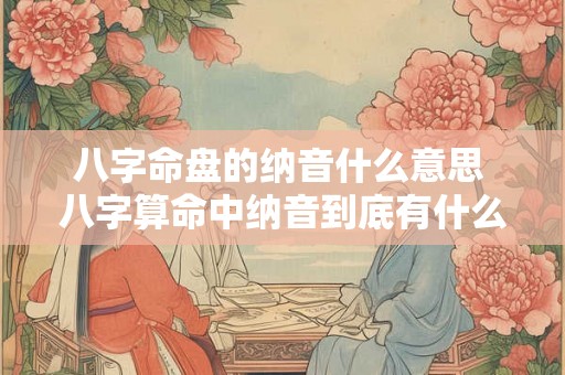 八字命盘的纳音什么意思 八字算命中纳音到底有什么作用 八字命盘的纳音什么意思 八字算命中纳音到底有什么作用