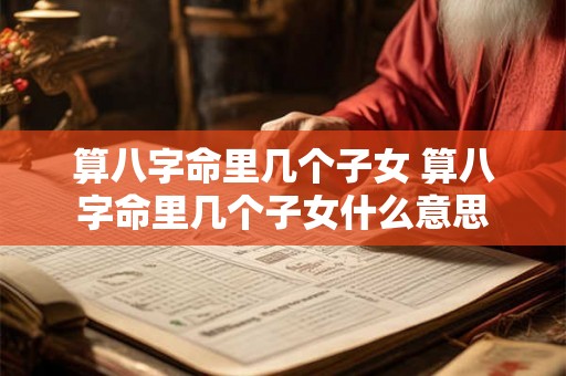 算八字命里几个子女 算八字命里几个子女什么意思 算八字命里几个子女 算八字命里几个子女什么意思