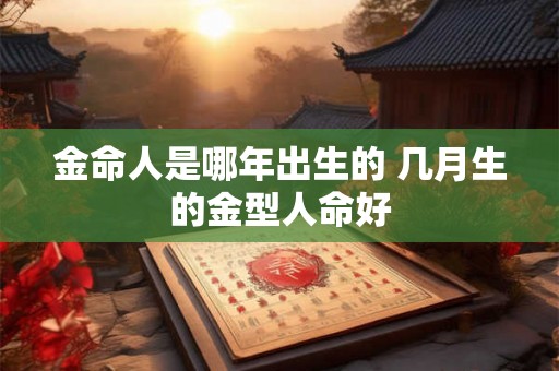 金命人是哪年出生的 几月生的金型人命好 金命人是哪年出生的 几月生的金型人命好