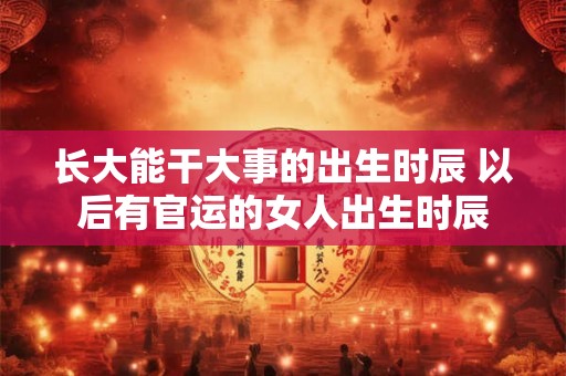 长大能干大事的出生时辰 以后有官运的女人出生时辰 长大能干大事的出生时辰 以后有官运的女人出生时辰