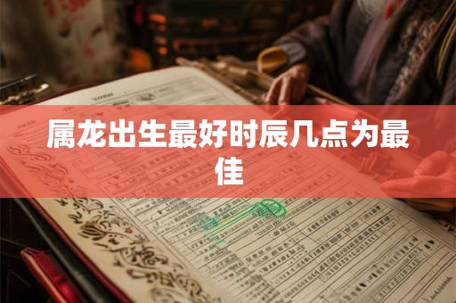 属龙出生最好时辰几点为最佳 属龙出生最好时辰几点为最佳