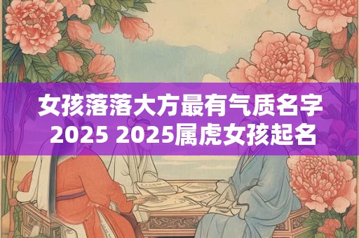 女孩落落大方最有气质名字 2025 2025属虎女孩起名最佳字 女孩落落大方最有气质名字 2025 2025属虎女孩起名最佳字