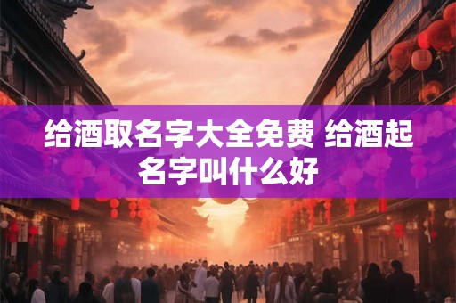 给酒取名字大全免费 给酒起名字叫什么好 给酒取名字大全免费 给酒起名字叫什么好