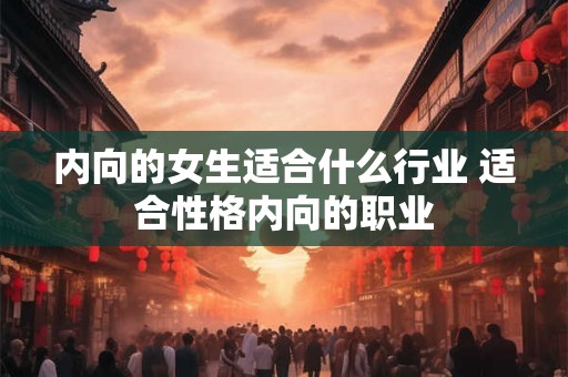 内向的女生适合什么行业 适合性格内向的职业 内向的女生适合什么行业 适合性格内向的职业