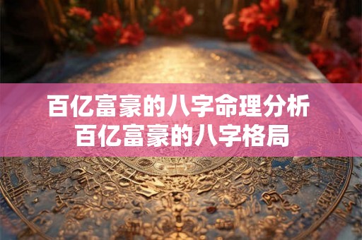 百亿富豪的八字命理分析 百亿富豪的八字格局 百亿富豪的八字命理分析 百亿富豪的八字格局