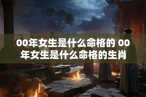 00年女生是什么命格的 00年女生是什么命格的生肖 00年女生是什么命格的 00年女生是什么命格的生肖