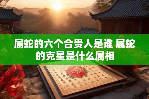 属蛇的六个合贵人是谁 属蛇的克星是什么属相 属蛇的六个合贵人是谁 属蛇的克星是什么属相